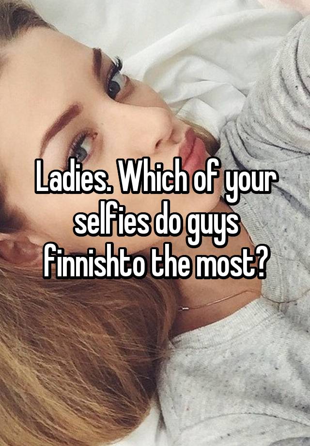 Ladies. Which of your selfies do guys finnishto the most?