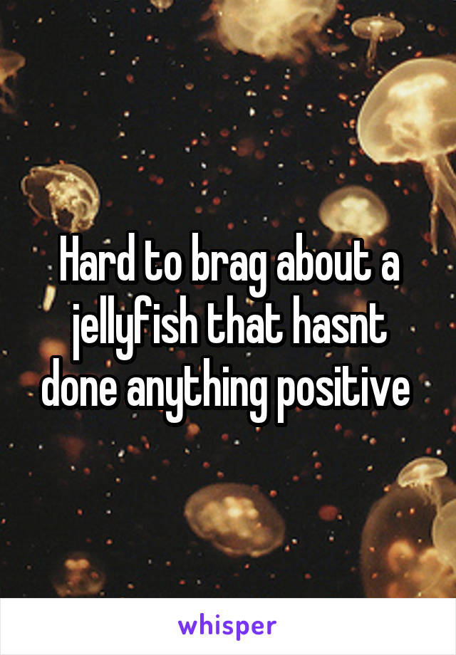 Hard to brag about a jellyfish that hasnt done anything positive 