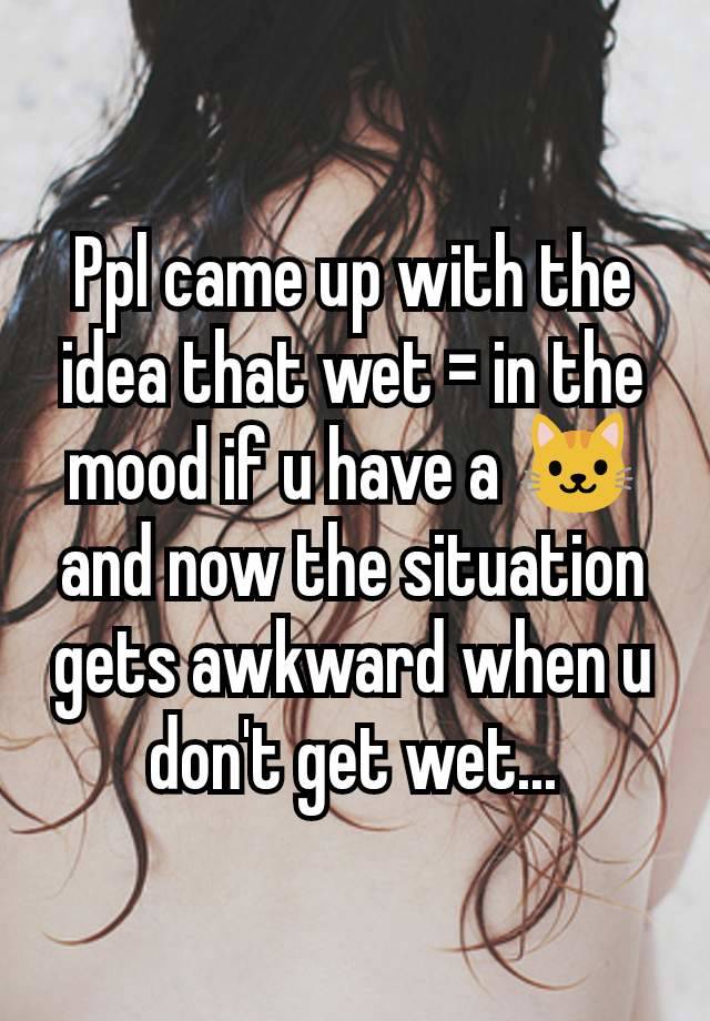 Ppl came up with the idea that wet = in the mood if u have a 🐱and now the situation gets awkward when u don't get wet...