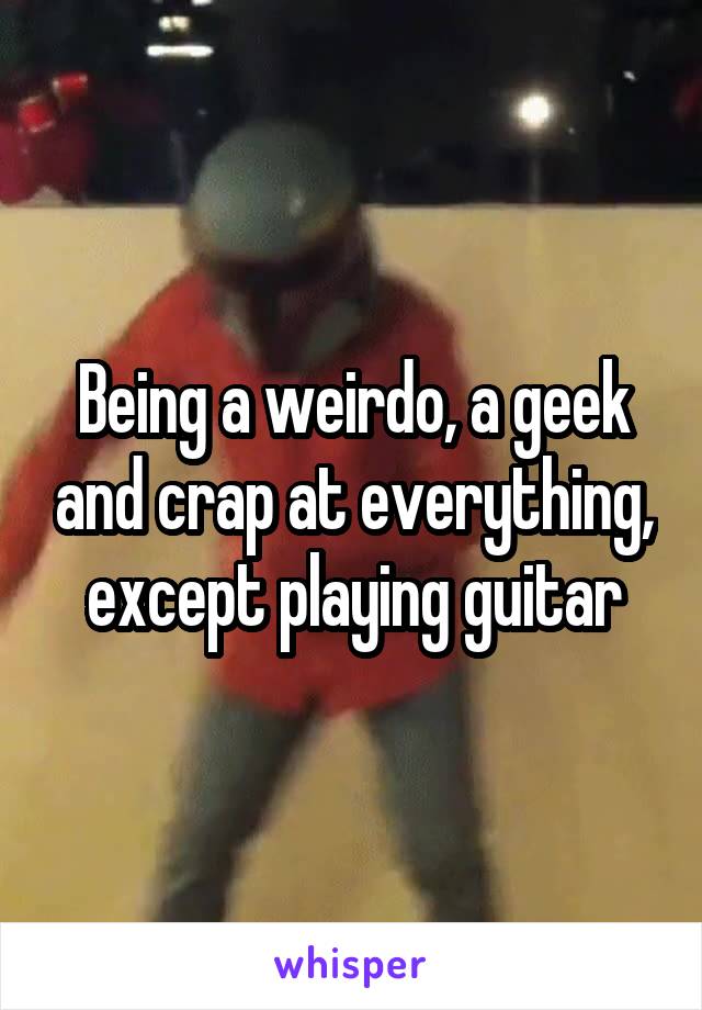 Being a weirdo, a geek and crap at everything, except playing guitar