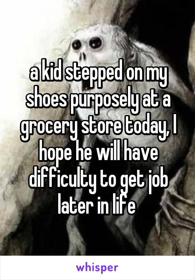 a kid stepped on my shoes purposely at a grocery store today, I hope he will have difficulty to get job later in life 