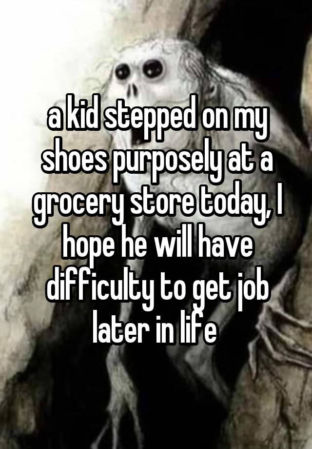 a kid stepped on my shoes purposely at a grocery store today, I hope he will have difficulty to get job later in life 