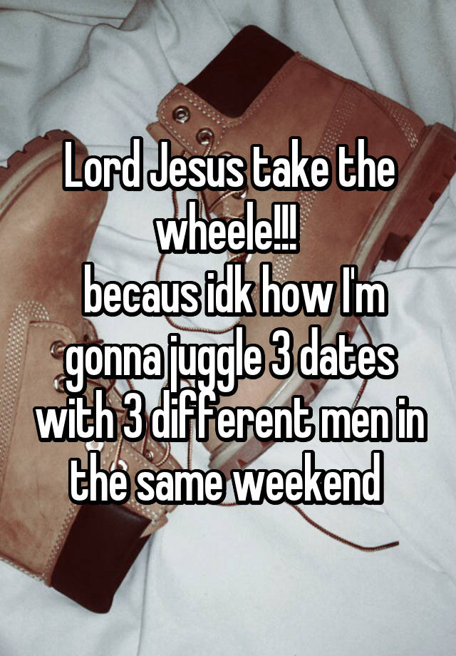 Lord Jesus take the wheele!!! 
 becaus idk how I'm gonna juggle 3 dates with 3 different men in the same weekend 