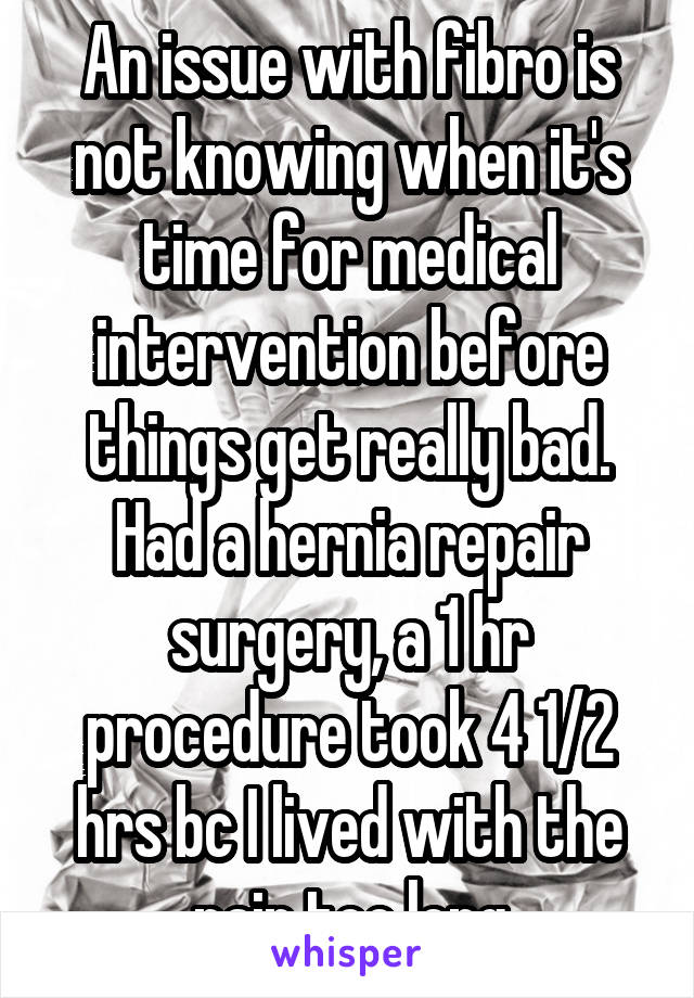 An issue with fibro is not knowing when it's time for medical intervention before things get really bad. Had a hernia repair surgery, a 1 hr procedure took 4 1/2 hrs bc I lived with the pain too long