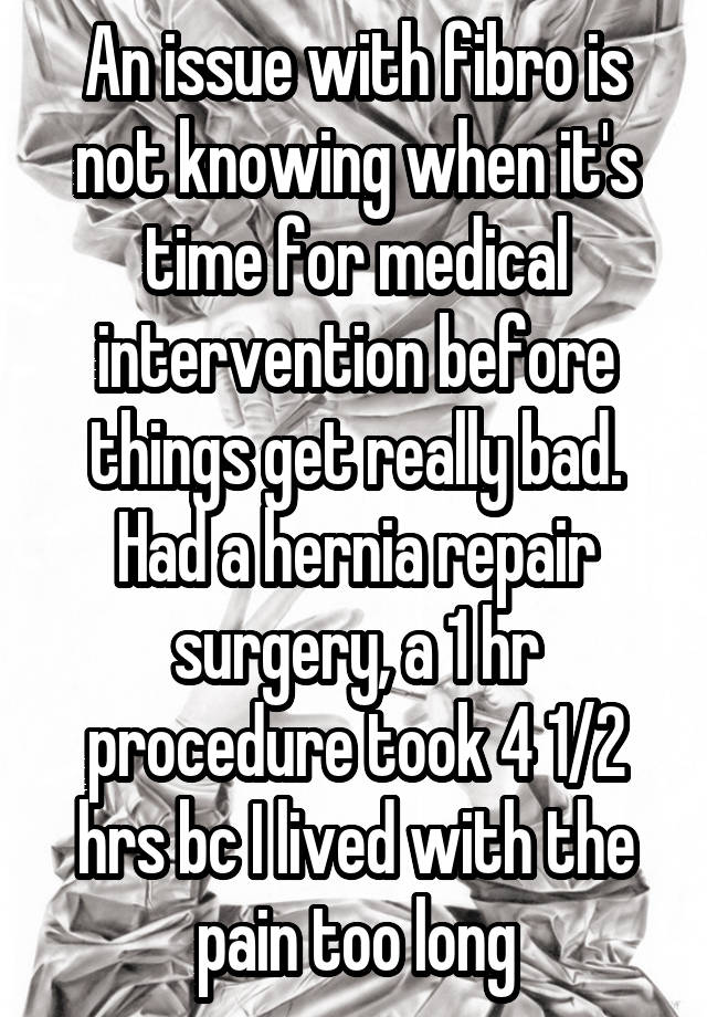 An issue with fibro is not knowing when it's time for medical intervention before things get really bad. Had a hernia repair surgery, a 1 hr procedure took 4 1/2 hrs bc I lived with the pain too long