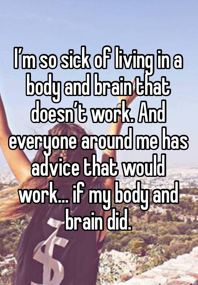 I’m so sick of living in a body and brain that doesn’t work. And everyone around me has advice that would work… if my body and brain did. 