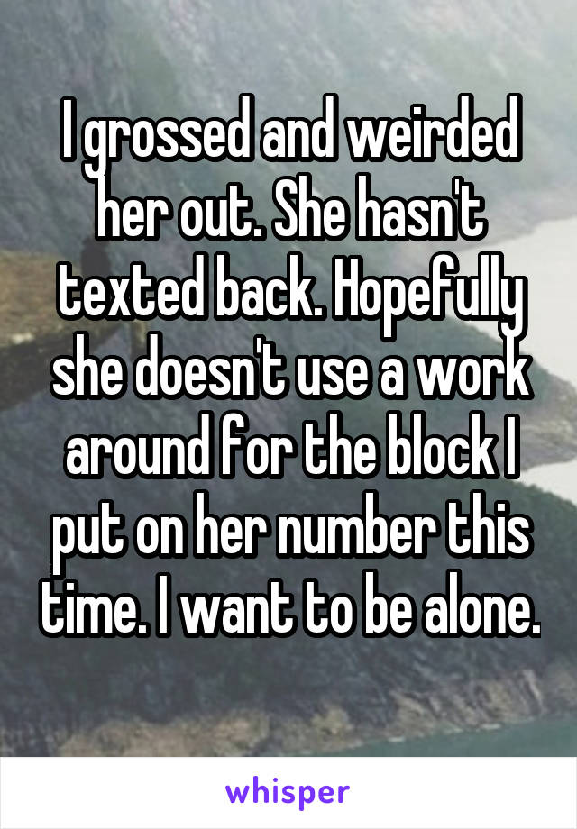 I grossed and weirded her out. She hasn't texted back. Hopefully she doesn't use a work around for the block I put on her number this time. I want to be alone. 