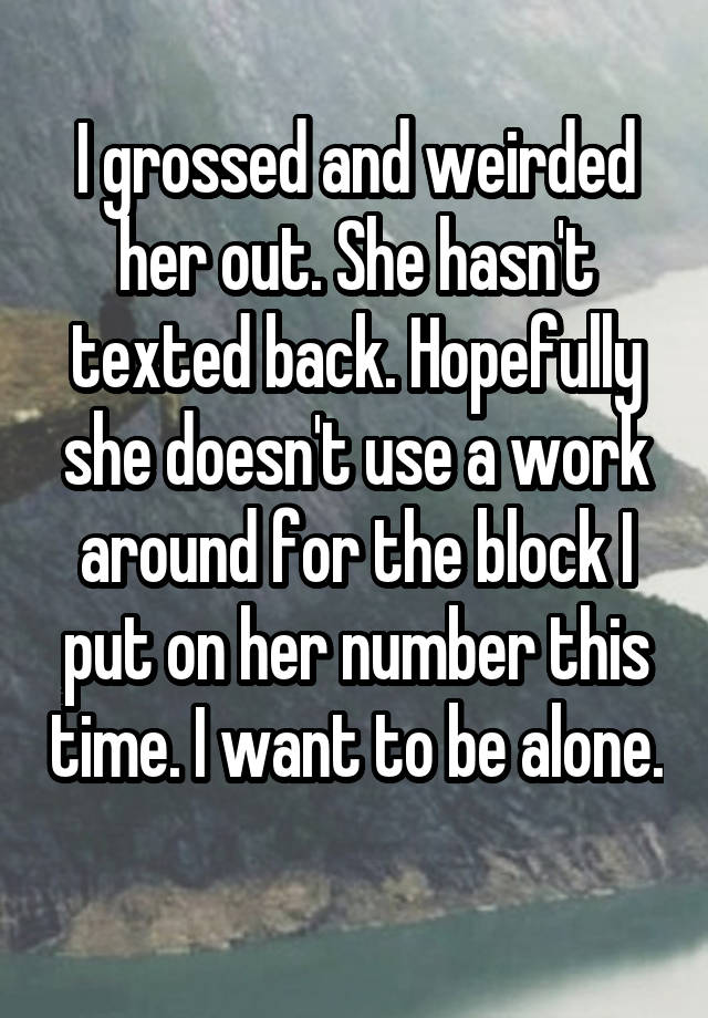 I grossed and weirded her out. She hasn't texted back. Hopefully she doesn't use a work around for the block I put on her number this time. I want to be alone. 