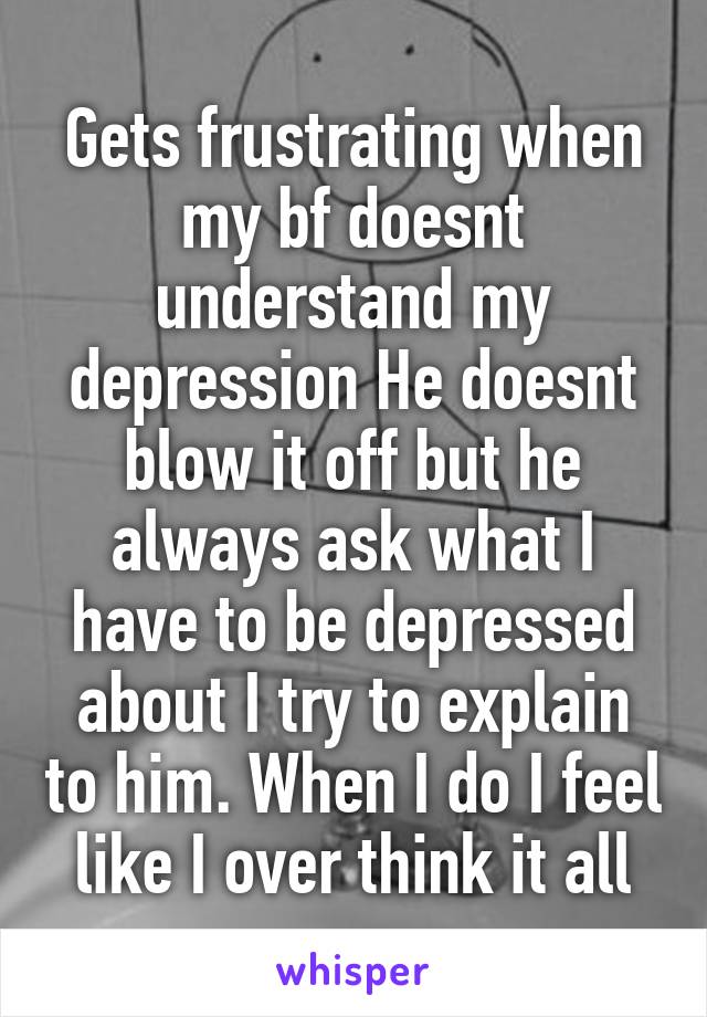 Gets frustrating when my bf doesnt understand my depression He doesnt blow it off but he always ask what I have to be depressed about I try to explain to him. When I do I feel like I over think it all