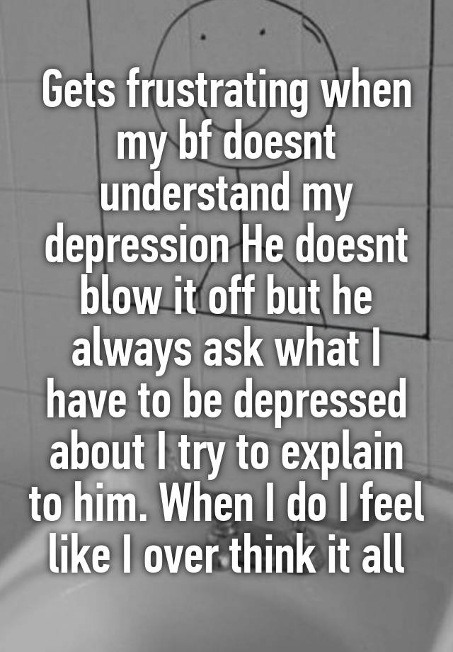 Gets frustrating when my bf doesnt understand my depression He doesnt blow it off but he always ask what I have to be depressed about I try to explain to him. When I do I feel like I over think it all