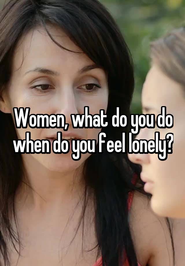 Women, what do you do when do you feel lonely?