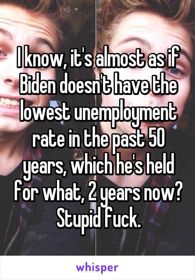 I know, it's almost as if Biden doesn't have the lowest unemployment rate in the past 50 years, which he's held for what, 2 years now? Stupid fuck.