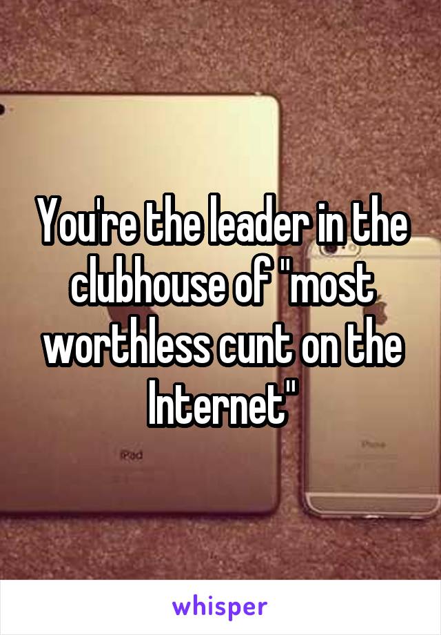 You're the leader in the clubhouse of "most worthless cunt on the Internet"