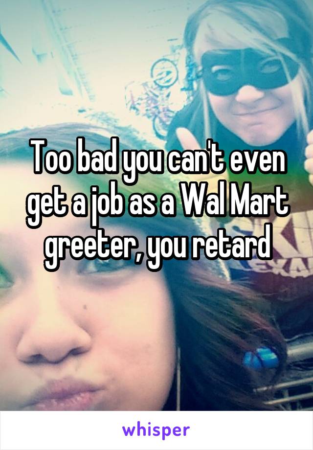 Too bad you can't even get a job as a Wal Mart greeter, you retard
