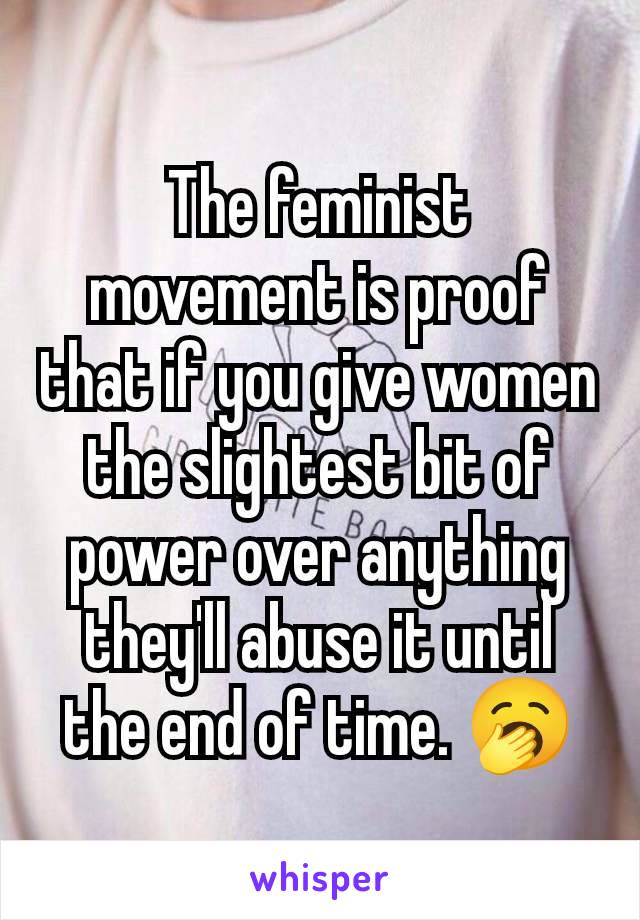 The feminist movement is proof that if you give women the slightest bit of power over anything they'll abuse it until the end of time. 🥱