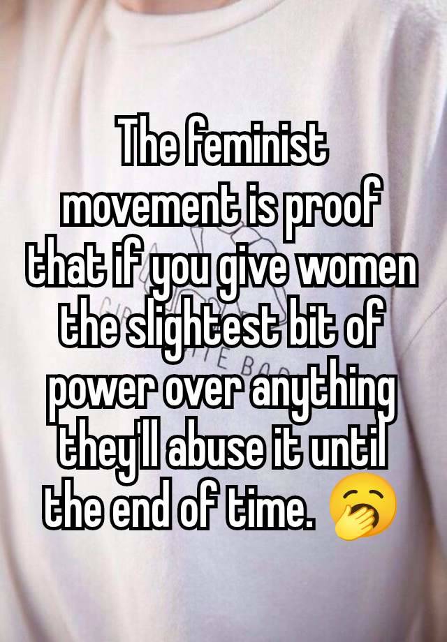 The feminist movement is proof that if you give women the slightest bit of power over anything they'll abuse it until the end of time. 🥱