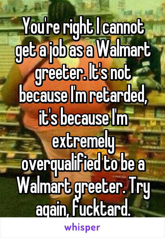 You're right I cannot get a job as a Walmart greeter. It's not because I'm retarded, it's because I'm extremely overqualified to be a Walmart greeter. Try again, fucktard.