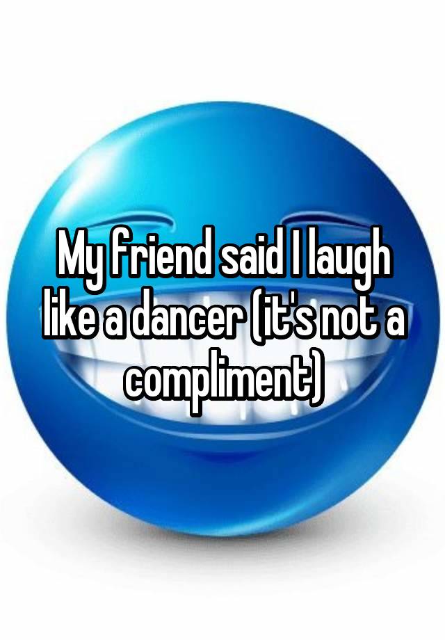 My friend said I laugh like a dancer (it's not a compliment)