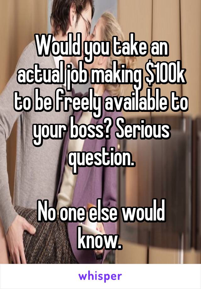 Would you take an actual job making $100k to be freely available to your boss? Serious question.

No one else would know. 