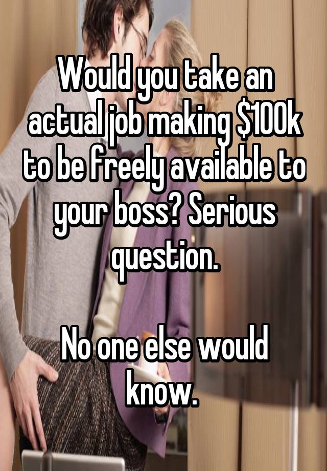 Would you take an actual job making $100k to be freely available to your boss? Serious question.

No one else would know. 