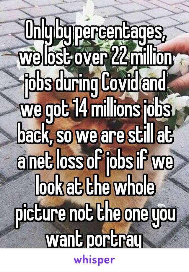 Only by percentages, we lost over 22 million jobs during Covid and we got 14 millions jobs back, so we are still at a net loss of jobs if we look at the whole picture not the one you want portray 