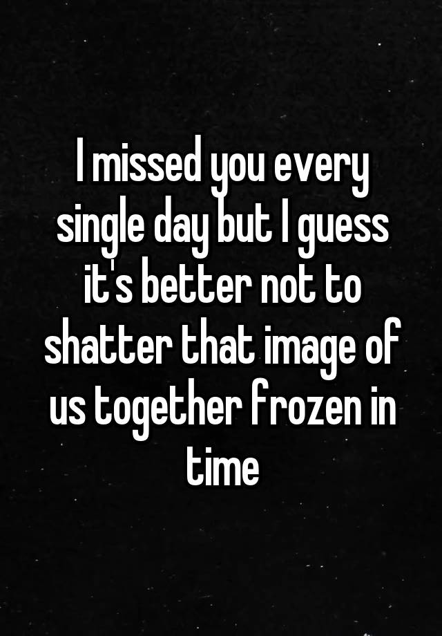 I missed you every single day but I guess it's better not to shatter that image of us together frozen in time