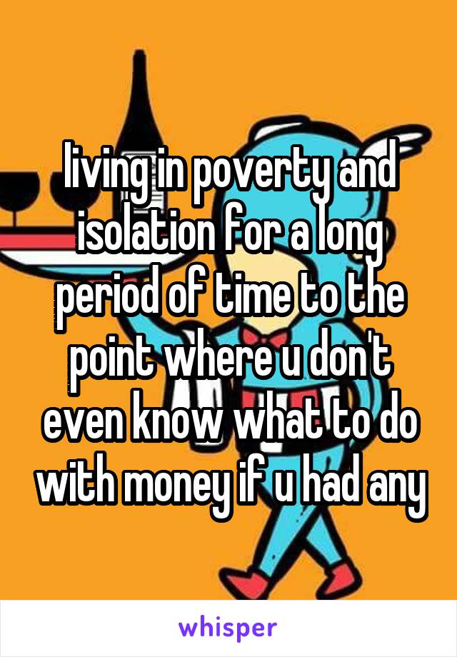 Iiving in poverty and isolation for a long period of time to the point where u don't even know what to do with money if u had any