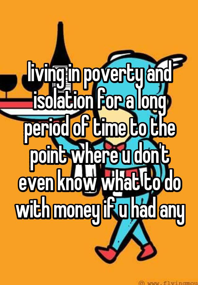 Iiving in poverty and isolation for a long period of time to the point where u don't even know what to do with money if u had any