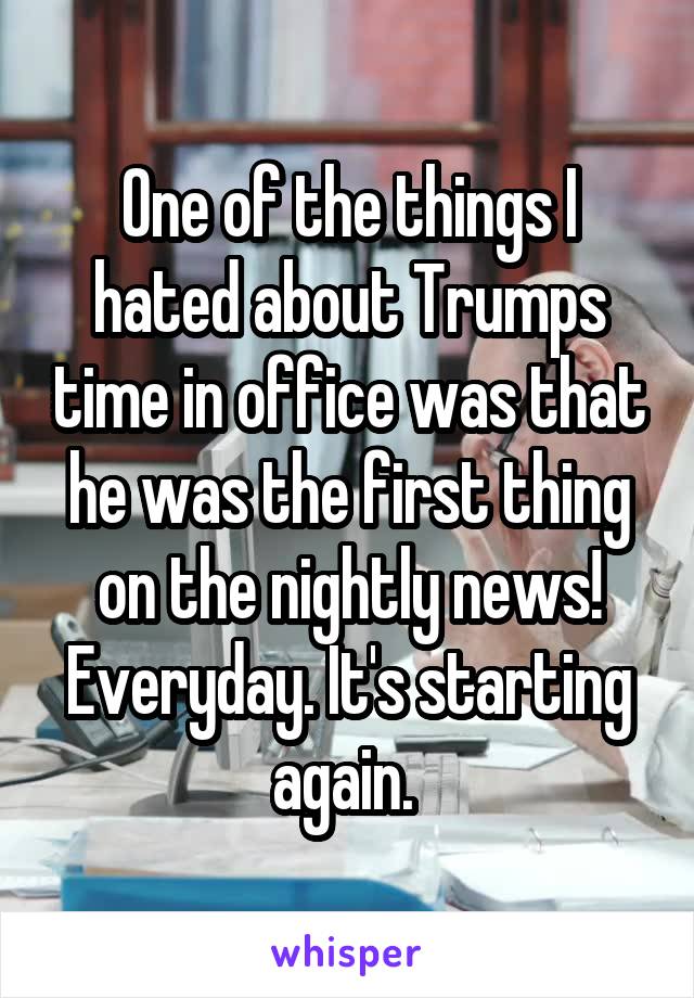 One of the things I hated about Trumps time in office was that he was the first thing on the nightly news! Everyday. It's starting again. 