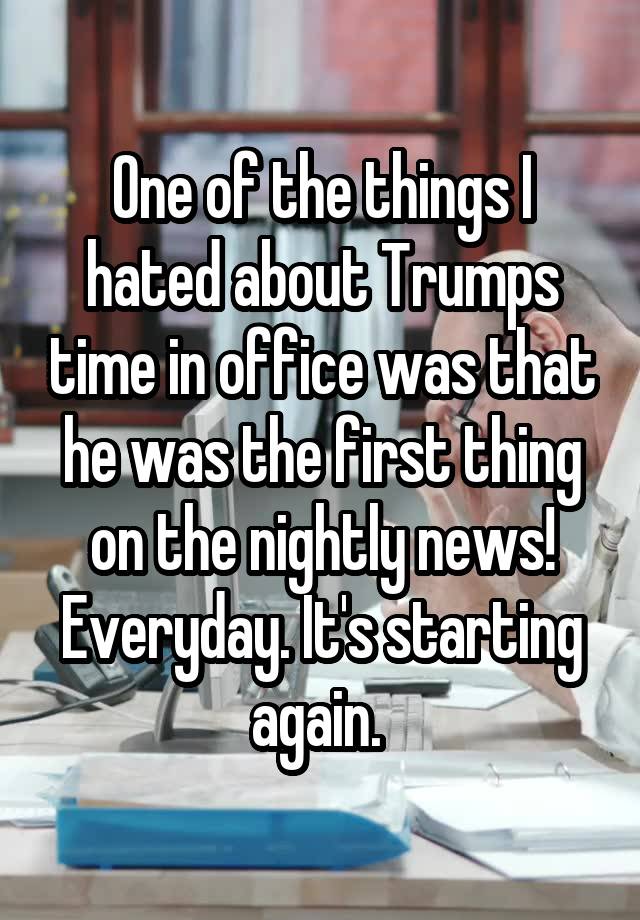 One of the things I hated about Trumps time in office was that he was the first thing on the nightly news! Everyday. It's starting again. 