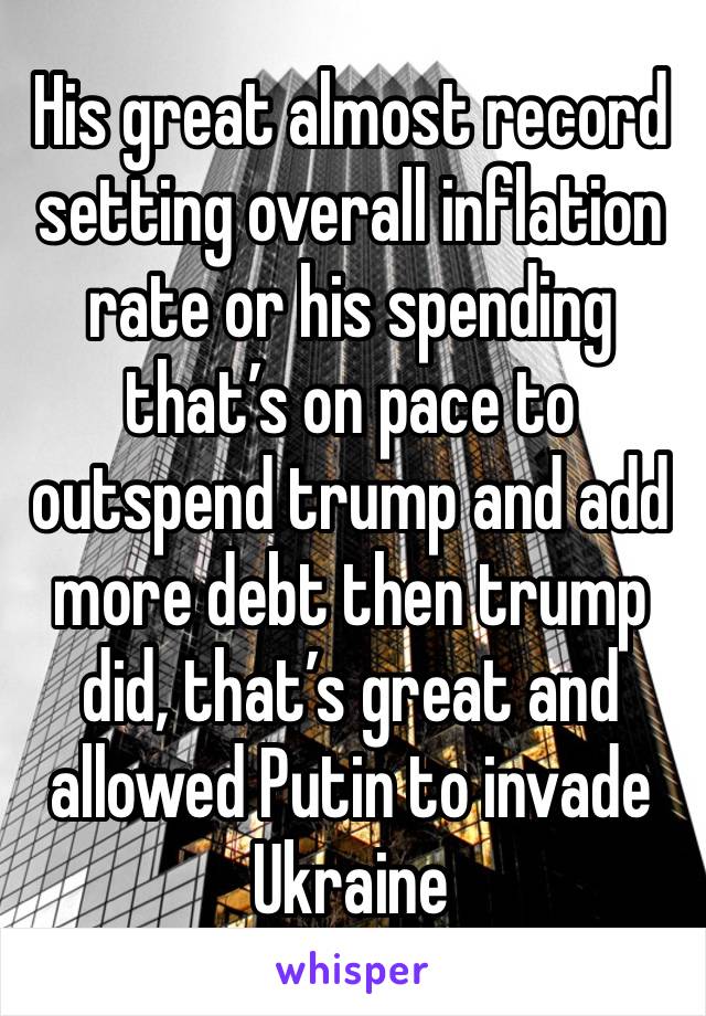 His great almost record setting overall inflation rate or his spending that’s on pace to outspend trump and add more debt then trump did, that’s great and allowed Putin to invade Ukraine 