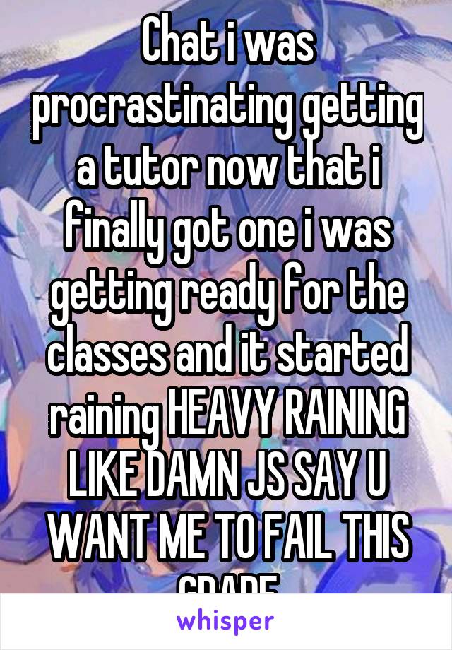 Chat i was procrastinating getting a tutor now that i finally got one i was getting ready for the classes and it started raining HEAVY RAINING LIKE DAMN JS SAY U WANT ME TO FAIL THIS GRADE