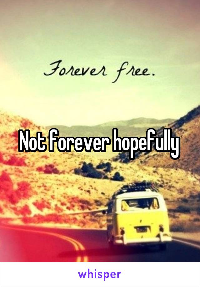 Not forever hopefully 