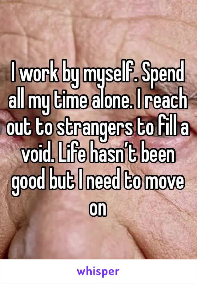 I work by myself. Spend all my time alone. I reach out to strangers to fill a void. Life hasn’t been good but I need to move on