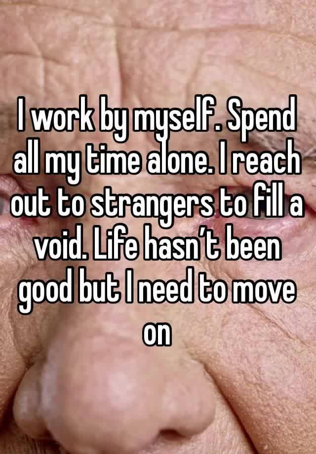 I work by myself. Spend all my time alone. I reach out to strangers to fill a void. Life hasn’t been good but I need to move on