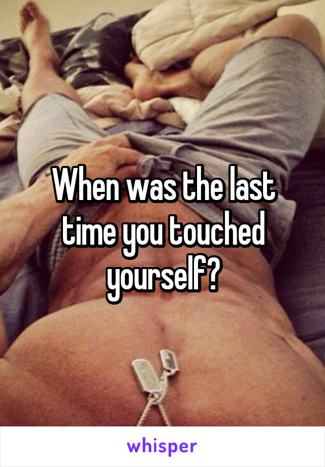 When was the last time you touched yourself?