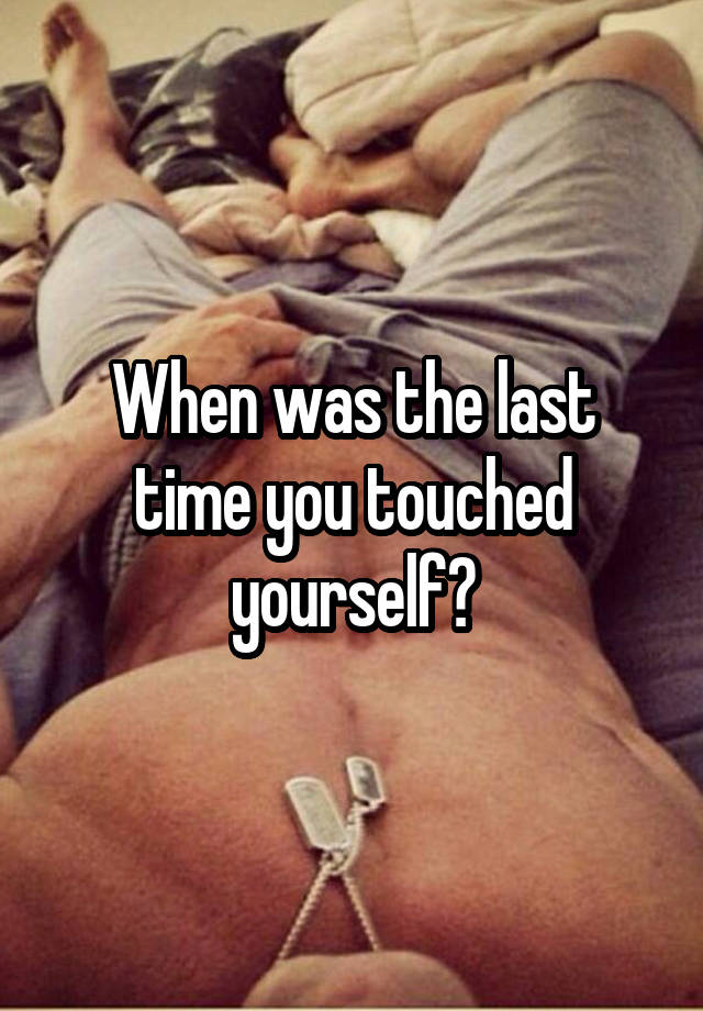 When was the last time you touched yourself?