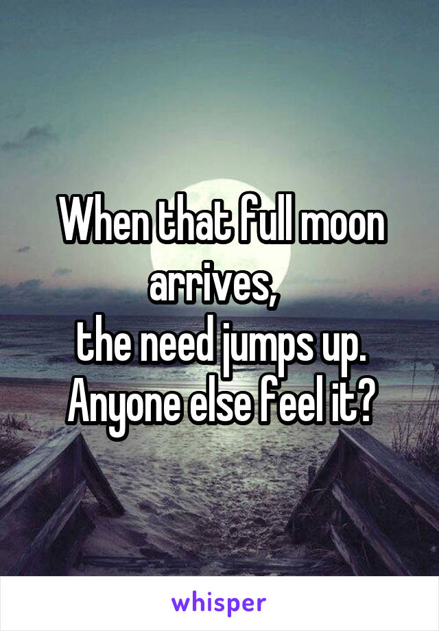 When that full moon arrives,  
the need jumps up.
Anyone else feel it?