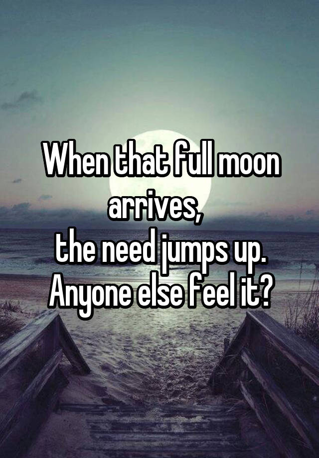 When that full moon arrives,  
the need jumps up.
Anyone else feel it?