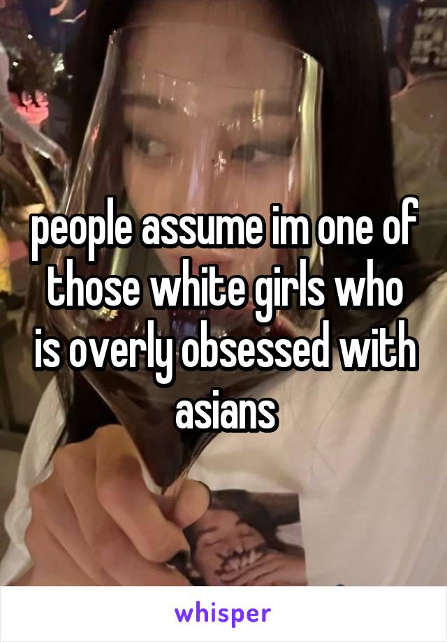 people assume im one of those white girls who is overly obsessed with asians