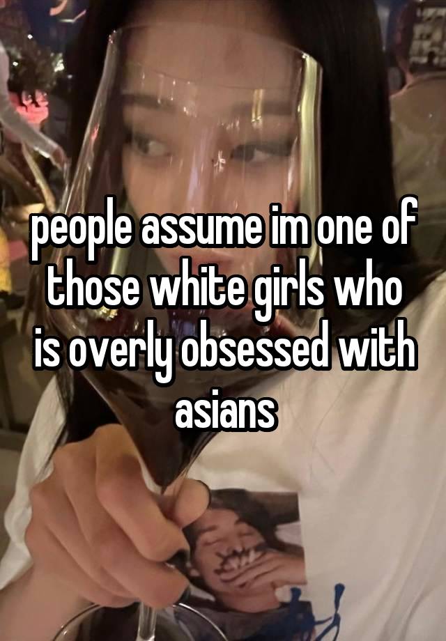 people assume im one of those white girls who is overly obsessed with asians