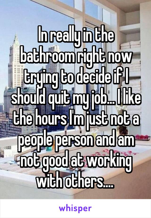 In really in the bathroom right now trying to decide if I should quit my job... I like the hours I'm just not a people person and am not good at working with others.... 