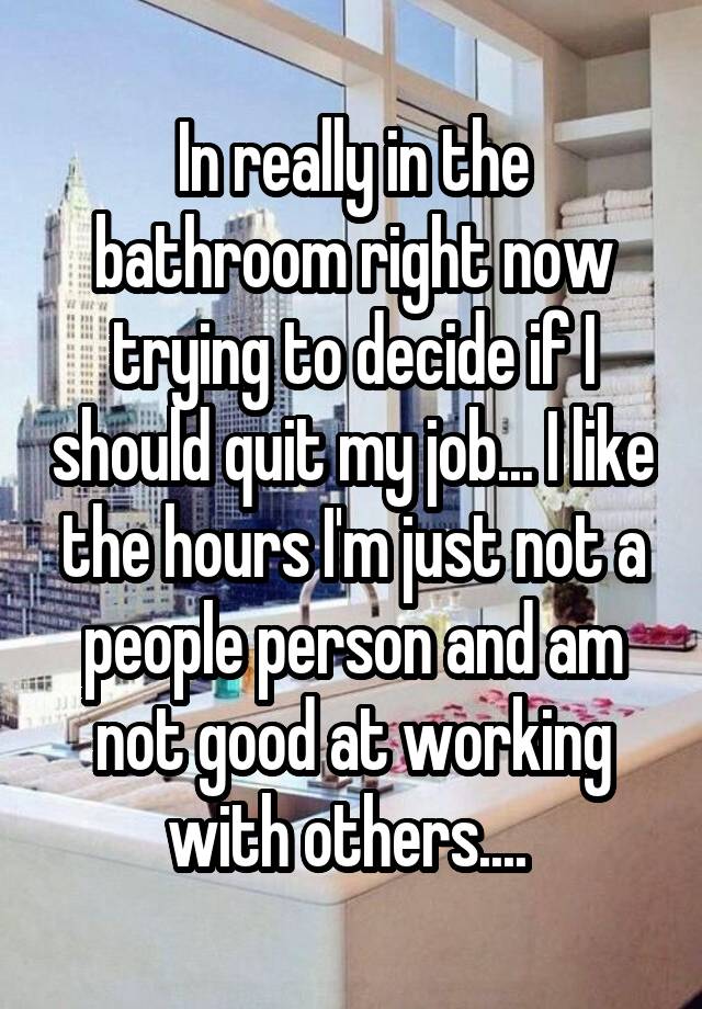 In really in the bathroom right now trying to decide if I should quit my job... I like the hours I'm just not a people person and am not good at working with others.... 