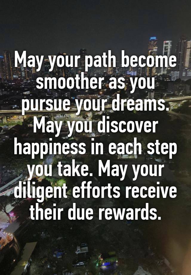 May your path become smoother as you pursue your dreams. May you discover happiness in each step you take. May your diligent efforts receive their due rewards.