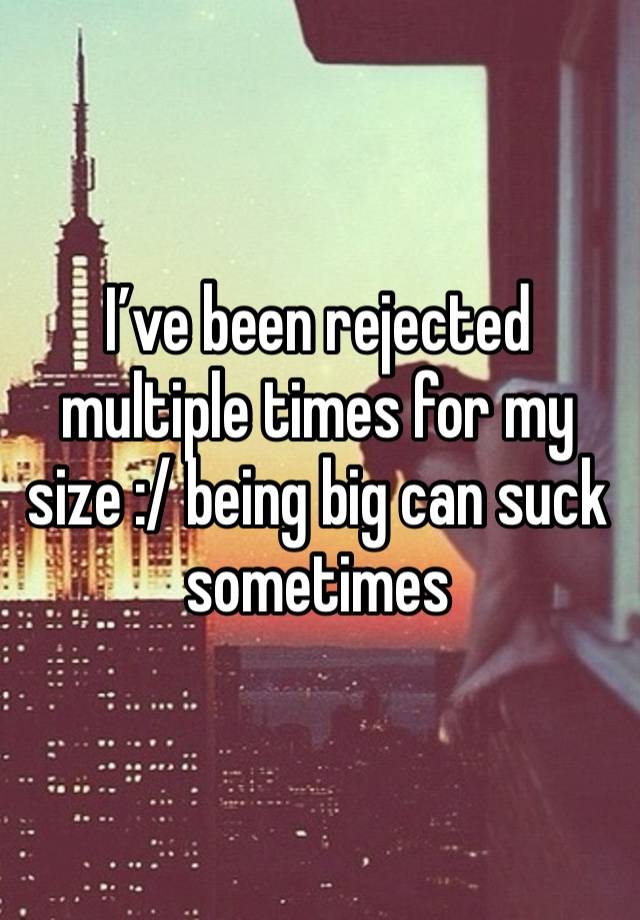 I’ve been rejected multiple times for my size :/ being big can suck sometimes 