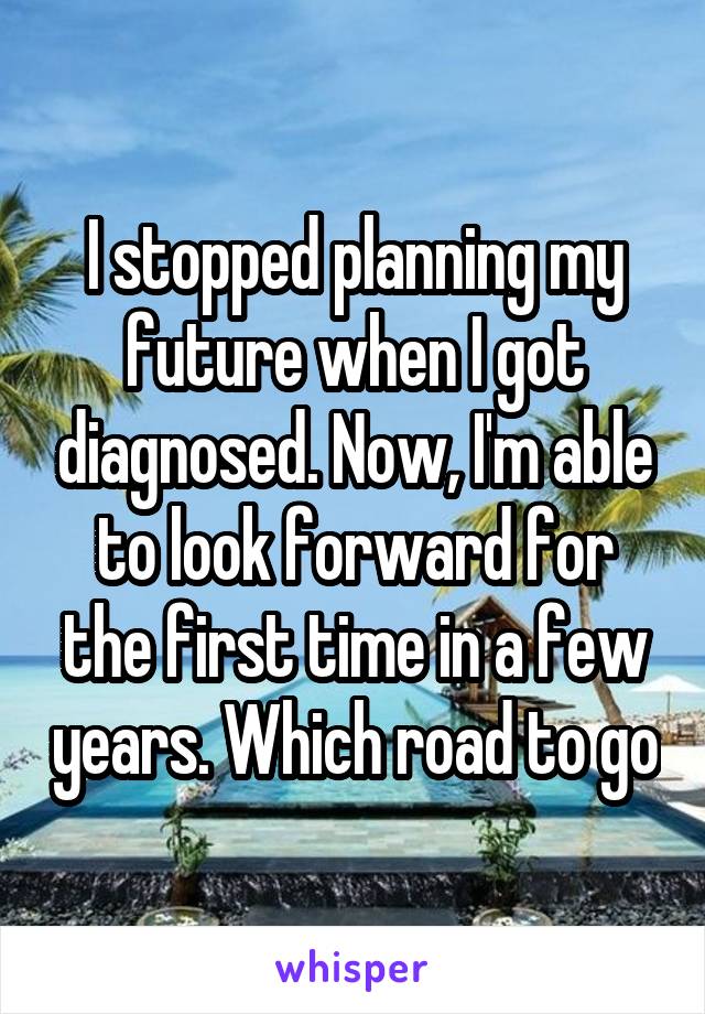 I stopped planning my future when I got diagnosed. Now, I'm able to look forward for the first time in a few years. Which road to go