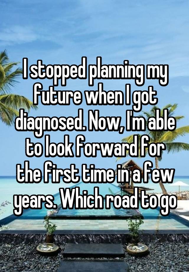 I stopped planning my future when I got diagnosed. Now, I'm able to look forward for the first time in a few years. Which road to go