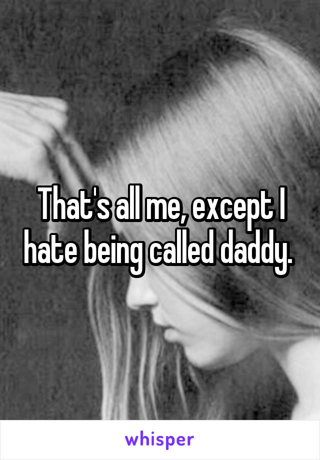 That's all me, except I hate being called daddy. 