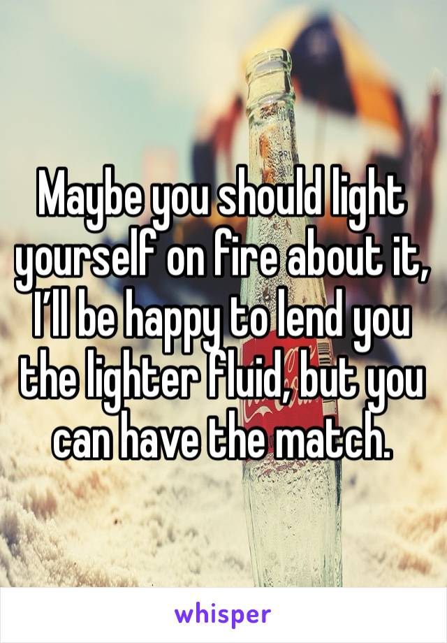 Maybe you should light yourself on fire about it, I’ll be happy to lend you the lighter fluid, but you can have the match. 