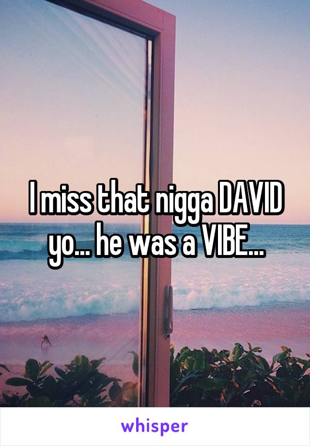 I miss that nigga DAVID yo... he was a VIBE...